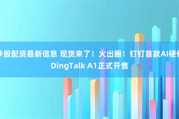 炒股配资最新信息 现货来了！火出圈！钉钉首款AI硬件DingTalk A1正式开售