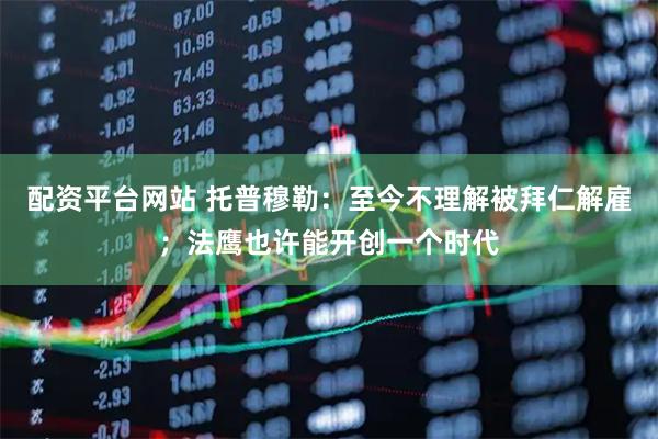 配资平台网站 托普穆勒：至今不理解被拜仁解雇；法鹰也许能开创一个时代