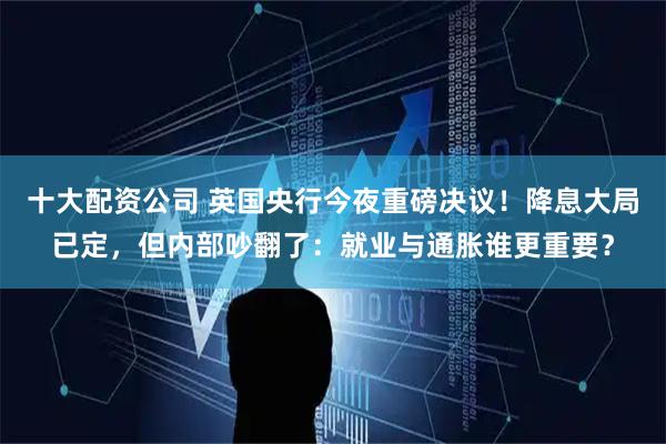 十大配资公司 英国央行今夜重磅决议！降息大局已定，但内部吵翻了：就业与通胀谁更重要？