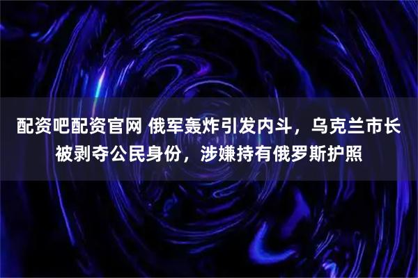 配资吧配资官网 俄军轰炸引发内斗，乌克兰市长被剥夺公民身份，涉嫌持有俄罗斯护照