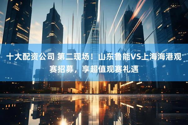 十大配资公司 第二现场！山东鲁能VS上海海港观赛招募，享超值观赛礼遇