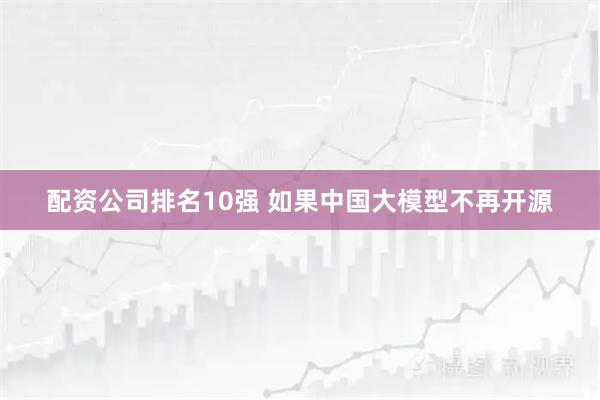 配资公司排名10强 如果中国大模型不再开源