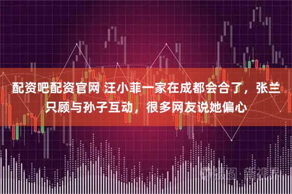 配资吧配资官网 汪小菲一家在成都会合了，张兰只顾与孙子互动，很多网友说她偏心