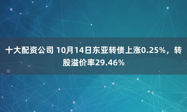 十大配资公司 10月14日东亚转债上涨0.25%，转股溢价率29.46%