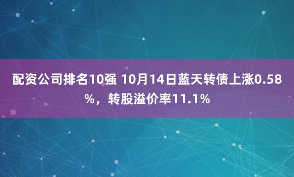 配资公司排名10强 10月14日蓝天转债上涨0.58%，转股溢价率11.1%