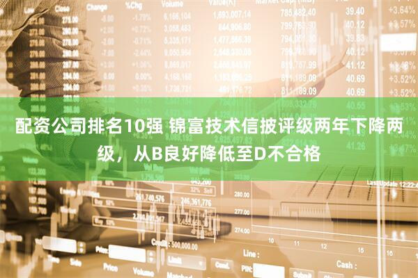 配资公司排名10强 锦富技术信披评级两年下降两级，从B良好降低至D不合格