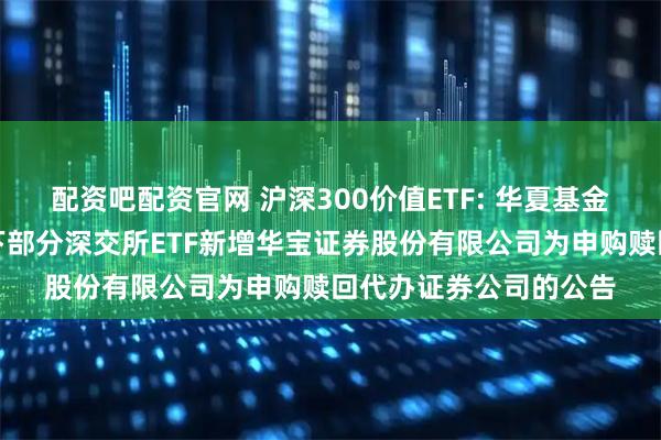 配资吧配资官网 沪深300价值ETF: 华夏基金管理有限公司关于旗下部分深交所ETF新增华宝证券股份有限公司为申购赎回代办证券公司的公告