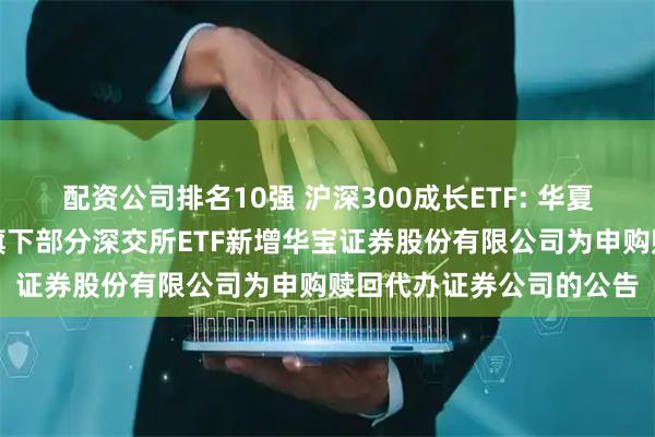 配资公司排名10强 沪深300成长ETF: 华夏基金管理有限公司关于旗下部分深交所ETF新增华宝证券股份有限公司为申购赎回代办证券公司的公告