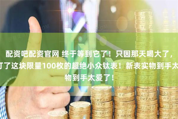 配资吧配资官网 终于等到它了！只因那天喝大了，我盲订了这块限量100枚的超绝小众钛表！新表实物到手太爱了！