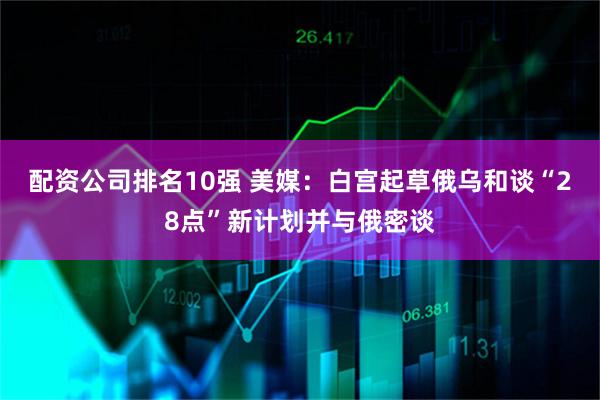 配资公司排名10强 美媒：白宫起草俄乌和谈“28点”新计划并与俄密谈
