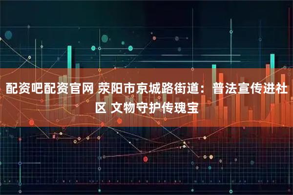 配资吧配资官网 荥阳市京城路街道：普法宣传进社区 文物守护传瑰宝