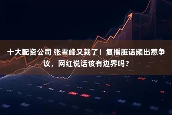 十大配资公司 张雪峰又栽了！复播脏话频出惹争议，网红说话该有边界吗？