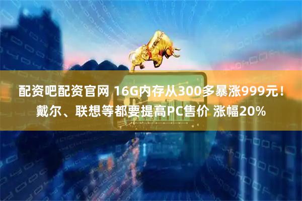 配资吧配资官网 16G内存从300多暴涨999元！戴尔、联想等都要提高PC售价 涨幅20%