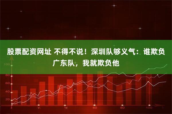 股票配资网址 不得不说！深圳队够义气：谁欺负广东队，我就欺负他