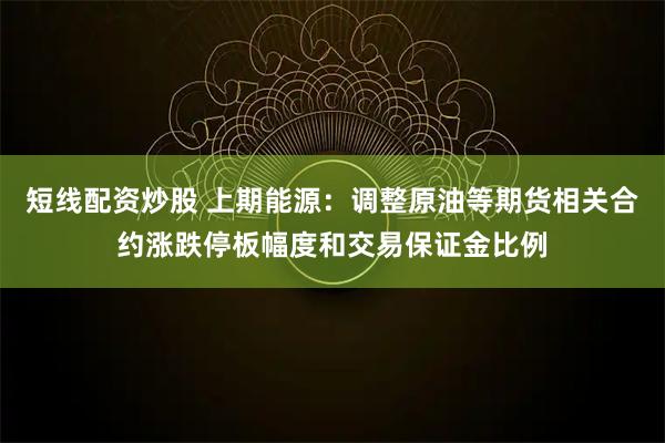 短线配资炒股 上期能源：调整原油等期货相关合约涨跌停板幅度和交易保证金比例