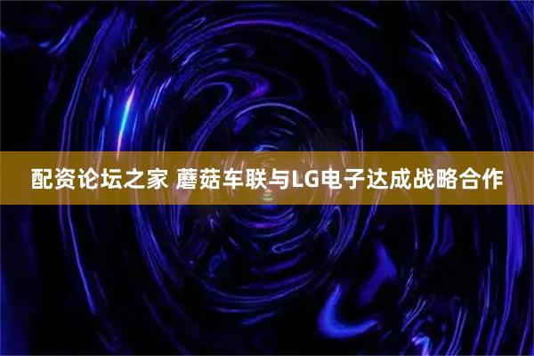 配资论坛之家 蘑菇车联与LG电子达成战略合作