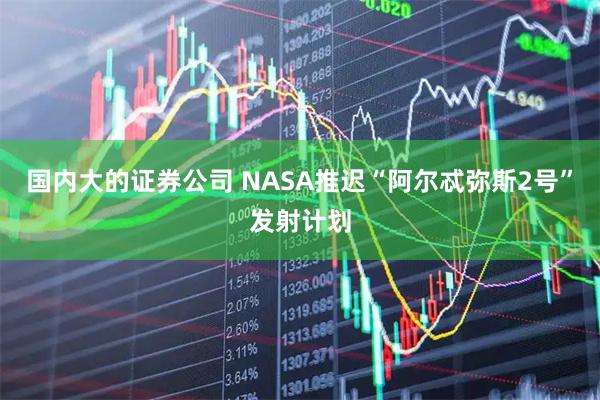 国内大的证券公司 NASA推迟“阿尔忒弥斯2号”发射计划