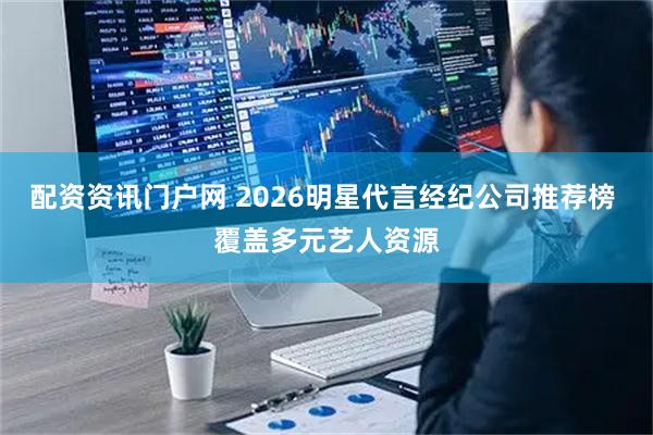 配资资讯门户网 2026明星代言经纪公司推荐榜 覆盖多元艺人资源
