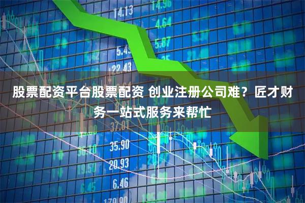 股票配资平台股票配资 创业注册公司难？匠才财务一站式服务来帮忙