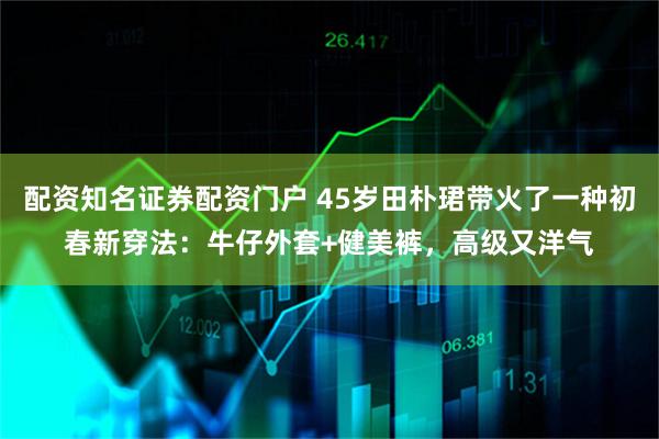 配资知名证券配资门户 45岁田朴珺带火了一种初春新穿法：牛仔外套+健美裤，高级又洋气