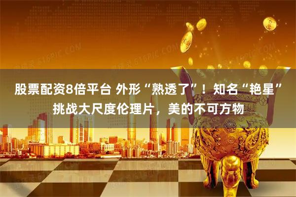 股票配资8倍平台 外形“熟透了”！知名“艳星”挑战大尺度伦理片，美的不可方物