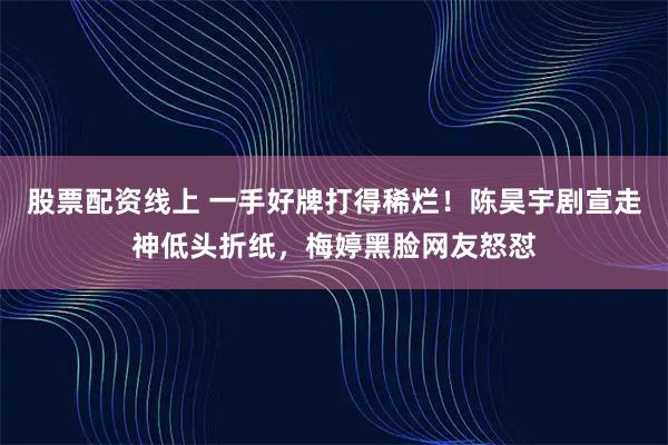 股票配资线上 一手好牌打得稀烂！陈昊宇剧宣走神低头折纸，梅婷黑脸网友怒怼